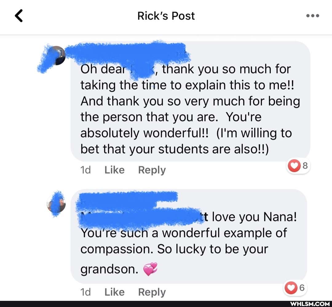 Rick's Post
'Oh dea 4, thank you so much for taking the time to explain this to me!!
And thank you so very much for being the person that you are. You're absolutely wonderful!! (I'm willing to bet that your students are also!!)
id Like Reply Os
love you Nana!
You're such a wonderful example of compassion. So lucky to be your
grandson. @
Like Renlv Os