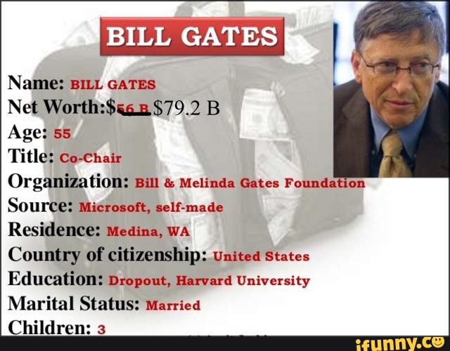 ,
Name: am. GATES
Net Worth:$i§.n$79.2 B
Age: ss
Title: Cn-Chnir
Organization: mu & Melinda Gates round. on
Source: Micruofl, ulf-made
Residence: Medial, WA
Country of citizenship: mum! sum
Education: Dropout, mum: University
Marital Status: Married
Children: 3
