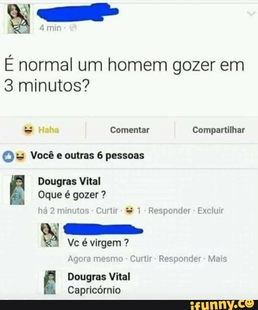 É normal um homem gozer em
3 minutos?
Comentar Compartilhar
O= Você e outras 6 pessoas
Dougras Vital
Oque é gozer ?
há 2 minutos Curtir - 1 - Responder - Excluir
Ê Vc é virgem ?
Agora mesmo Curtir - Responder - Mais
Dougras Vital
Capricórnio