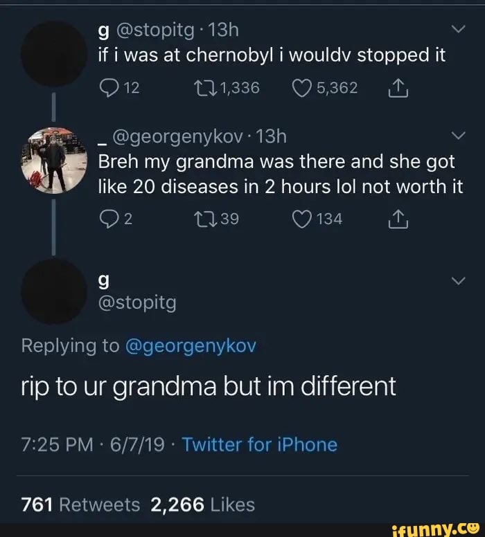 g @stopitg if i was at chernobyl i wouldv stopped it
Ow
@georgenykov
Breh my grandma was there and she got like 20 diseases in 2 hours lol not worth it
134
@stopitg
Replying to @georgenykov rip to ur grandma but im different
PM Twitter for iPhone
2,266