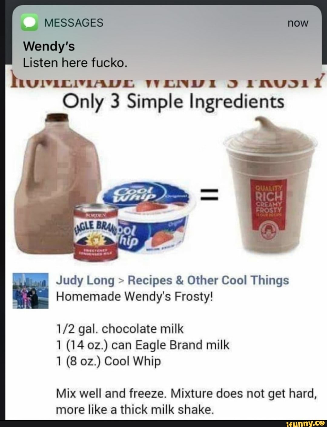 ENVIA O AIMUJDIÍ Only 3 Simple Ingredients
Judy Long Recipes Other Cool Things
Homemade Wendy's Frosty!
1/2 gal. chocolate milk
1 (14 oz.) can Eagle Brand milk
Mix well and freeze. Mixture does not get hard,
more like a thick milk shake.