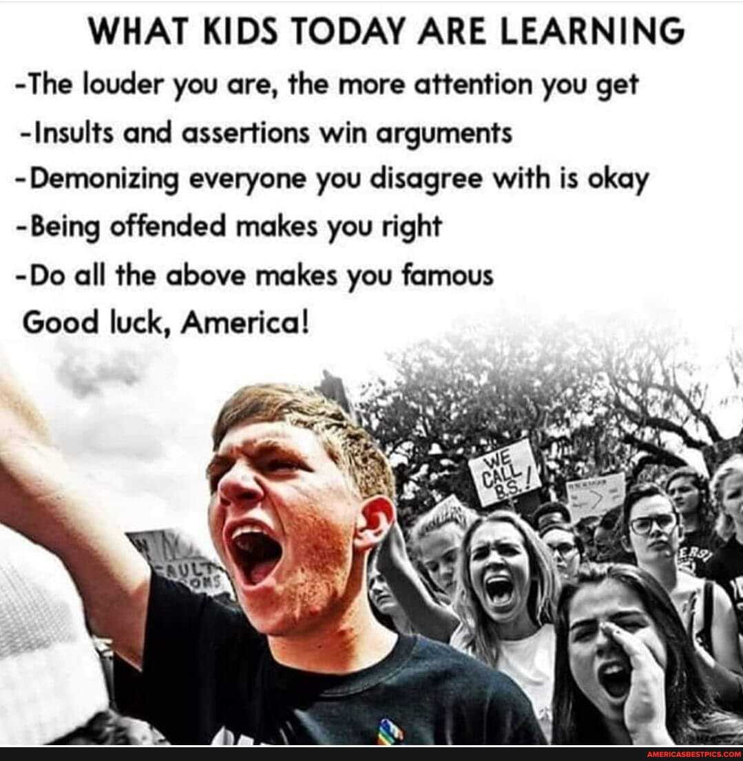 WHAT KIDS TODAY ARE LEARNING
-The louder you are, the more attention you get
-Insults and assertions win arguments
-Demonizing everyone you disagree with is okay
-Being offended makes you right
-Do all the above makes you famous
Good luck, America!