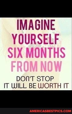 IMAGINE YOURSELF SIX MONTHS
DON'T STOP IT WILL BE WORTH IT