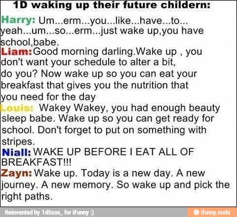 1D waking up their future childern:
E AI ETA
school,babe.
Liam:Good morning darling.Wake up
you
don't want your schedule to alter a bit,
do you? Now wake up so you can eat your
breakfast that gives you the nutrition that
you need for the day
Wakey Wakey, you had enough beauty
sleep babe. Wake up so you can get ready for
school. Don't forget to put on something with
stripes.
Niall: WAKE UP BEFORE I EAT ALL OF
BREAKFAST!!!
Zayn: Wake up. Today is a new day. A new
journey. A new memory. So wake up and pick the
right paths.