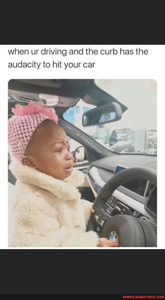 when ur driving and the curb has the.
audacity to hit your car