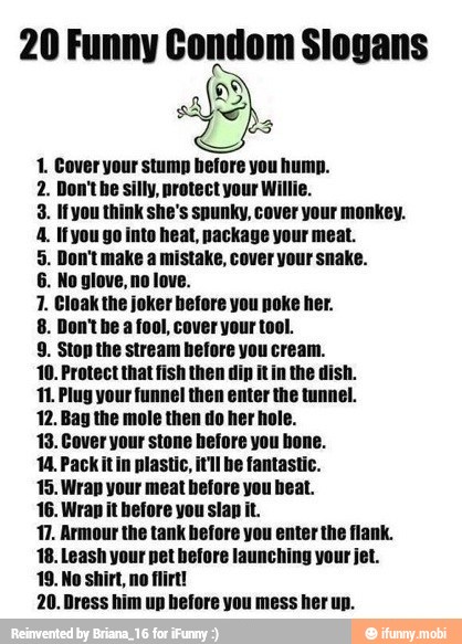 20 Funny Condom Slogans
A
E
1. Cover your stump before you hump.
n't he silly, protect your Willie.
3. Ifyou think she's spunky, cover your monkey.
4. Ifyou go into heat, package your meat.
5. Don't make a mistake, cover your snake.
re you poke her.
8. Don't he a fool, cover your tool.
9. Stop the stream before you cream.
10. Protect that fish then dip it in the dish.
11. Plug your funnel then enter the tunnel.
12. Bay the mole then do her ho!
13. Cover your stone hefore you
14. Packitin plastic, itil
15. Wrap your meat before
16. Wrap it before you slap it.
17. Armour the tank before you enter the flank.
18. Leash your pet before launching your jet.
No
shirt, no flirt!
20. Dress him up before you mess her up.