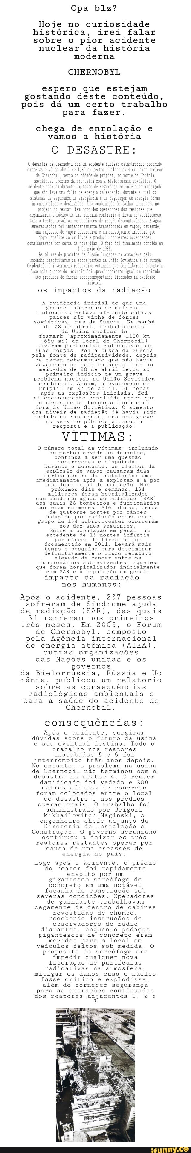 Hoje no curiosidade
histórica, irei falar
sobre o pior acidente
nuclear da história
moderna
CHERNOBYL
espero que estejam
gostando deste conteúdo,
pois dá um certo trabalho
para fazer.
chega de enrolação e
vamos a história
O DESASTRE:
os impactos da radiação
A evidência inicial de que uma
grande liberação de material
radioativo estava afetando outros
países não vinha de fontes
soviéticas, mas da Suécia. Na manhã
de 28 de abril, trabalhadores
da Usina nuclear de
fosmark (aproximadamente 1100 km
(680 mi) do local de Chernobil
tiveram partículas radioativas em
suas roupas. Foi a busca da Suécia
pela fonte de radioatividade, depois
de terem determinado que não havia
vazamento na
fábrica sueca, que ao
meio-dia de 28 de abril levou ao
primeiro indício de um grave
problema nuclear na
União Soviética