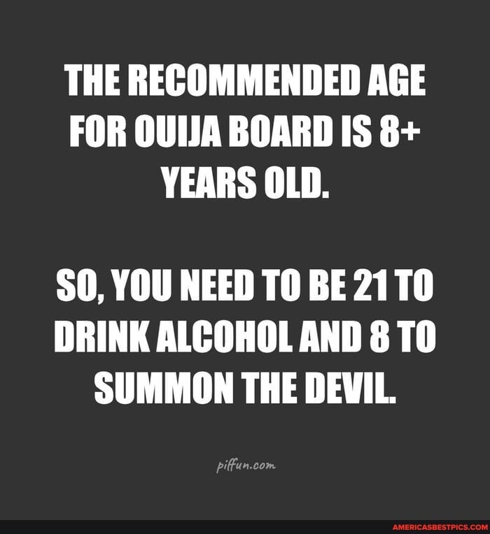 THE RECOMMENDED AGE FOR OUIJA BOARD IS 8+
YEARS OLD.
SO, YOU NEED TO BE 21T0
DRINK ALCOHOL AND 8 TO SUMMON THE DEVIL.