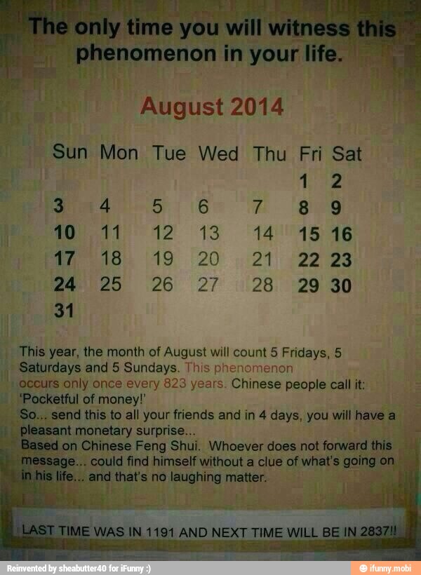 Sun Mon Tue Wed Thu Fri Sat
I
This year, the month of August will count 5 Fridays, 5
Saturdays and 5 Sundays. This phenomenon occurs only once every 823 years. Chinese people call it:
'Pocketful of money!'
send this to all your friends and in 4 days, you will have a
monetary surprise...
Chinese Feng Shui. Whoever does not forward
eats no laughing matter.