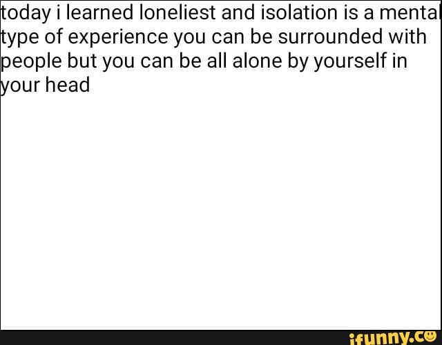'oday i learned loneliest and isolation is a mental ype of experience you can be surrounded with people but you can be all alone by yourself in our head
