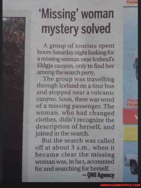 'Missing' woman mystery solved
group of tourists spent hours Saturday night looking for a missing woman nearIceland's
Eldgja canyon, only to find her among the search party.
The group was travelling through Iceland on a tour bus and stopped near a volcanic canyon. Soon, there was word of a missing passenger. The woman, who had changed clothes, didn't recognize the description of herself, and joined in the search.
But the search was called off at about 3 a.m., when it became clear the missing woman was, in fact, accounted
for and searching for herself.