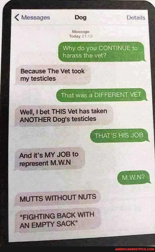 < Messages Dog
Why do you CONTINUE to
the
Because The Vet took my testicles
That Was DIFFER! YET
YET
THAT'S JOB
Well, I bet THIS Vet has taken
ANOTHER Dog's testicles
And it's MY JOB to represent M.W.N
MUTTS WITHOUT NUTS
*FIGHTING BACK WITH AN EMPTY SACK"