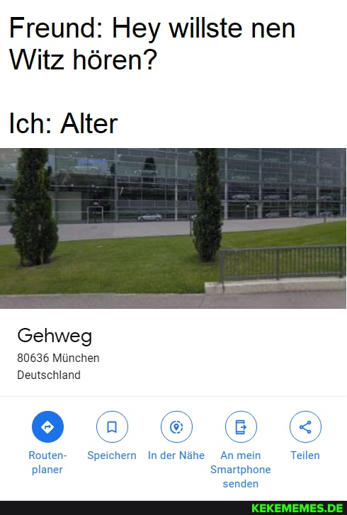 Freund: Hey willste nen
Witz hören?
Ich: Alter
Gehweg
80636 München
Deutschland
IN N IN
Routen- Speichern Inder Anmein Teilen planer Smartphone senden