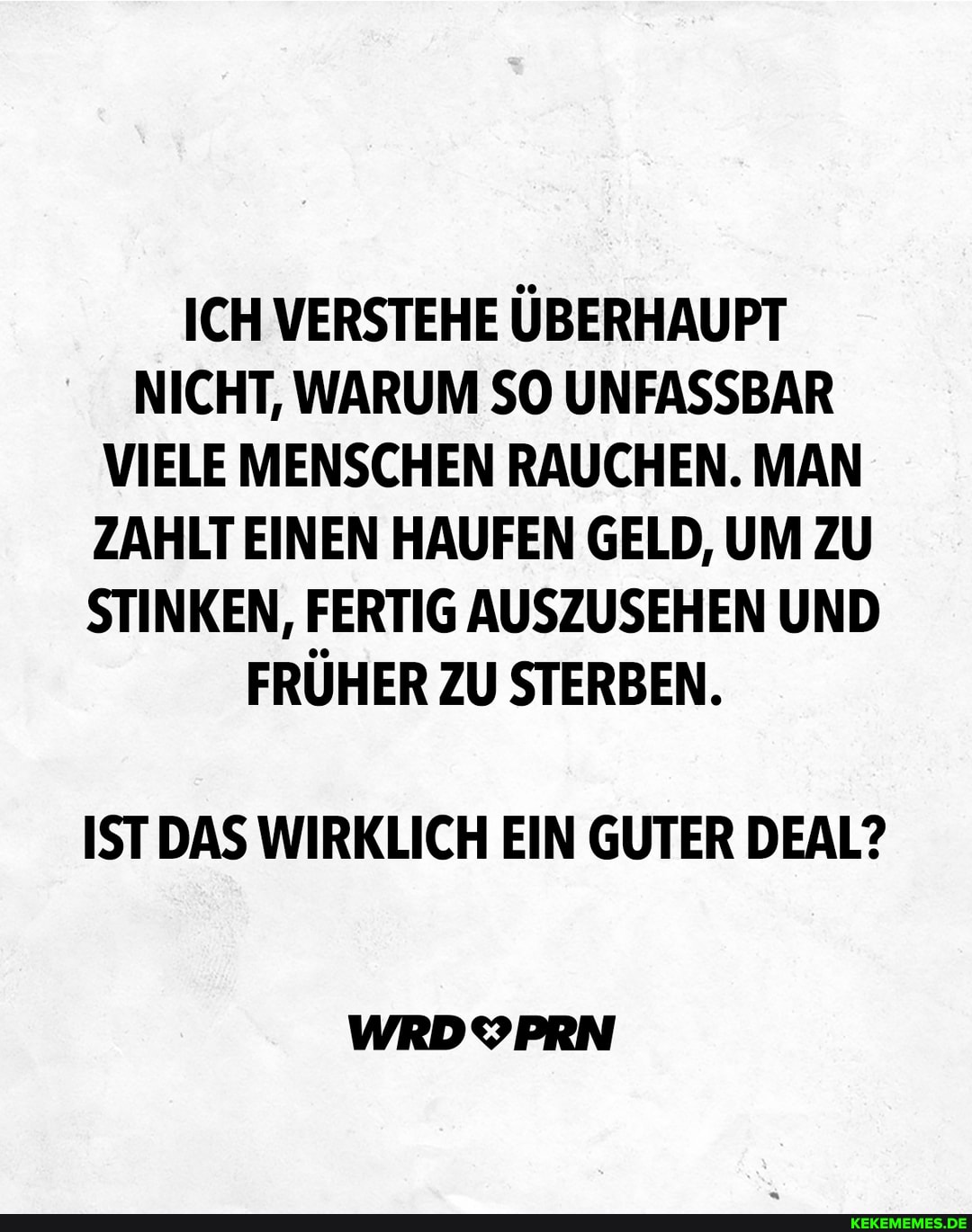 ICH VERSTEHE ÜBERHAUPT NICHT, WARUM SO UNFASSBAR VIELE MENSCHEN RAUCHEN. MAN ZAHLT EINEN HAUFEN GELD, UM ZU STINKEN, FERTIG AUSZUSEHEN UND FRÜHER ZU STERBEN.
ISTDAS WIRKLICH EIN GUTER DEAL?
WRDYPRN