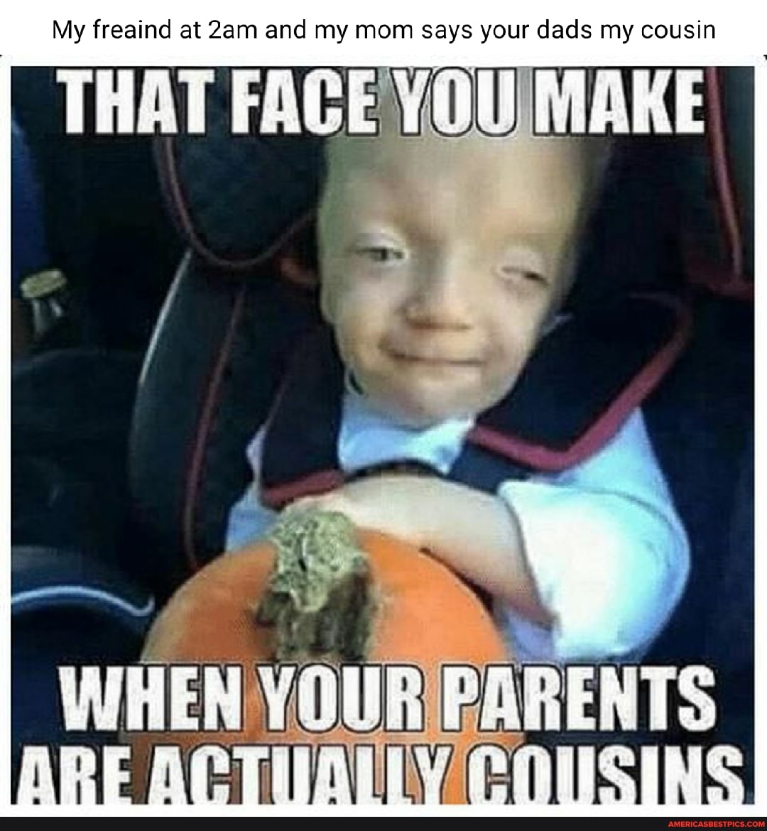 My freaind at and my mom says your dads my cousin
THAT TOU Make