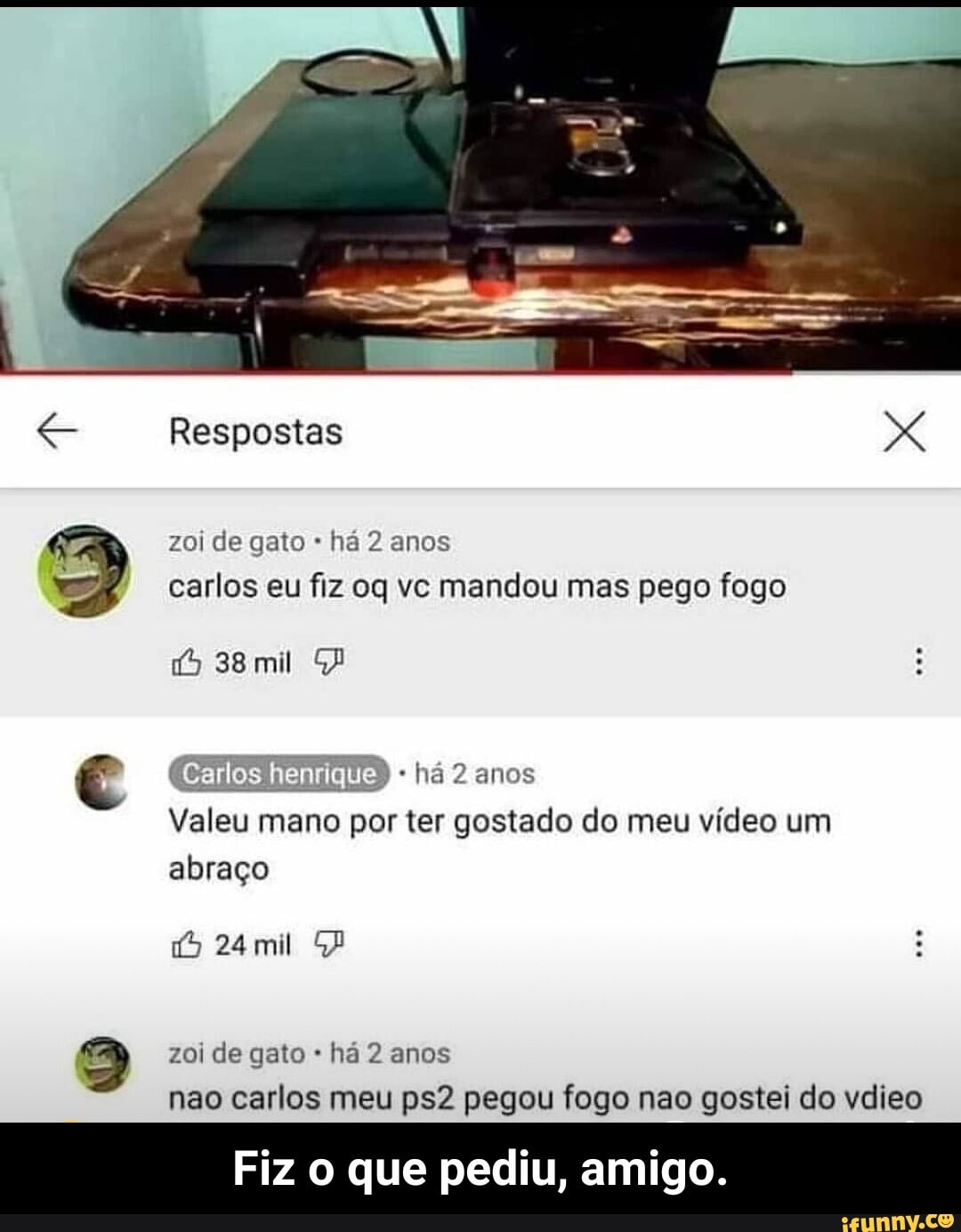 Respostas
zoi de gato há 2 anos carlos eu fiz oq vc mandou mas pego fogo
38 mil há 2 anos
Valeu mano por ter gostado do meu vídeo um abraço
24mil
zoi de gato há 2 anos
não carlos meu pegou fogo nao gostei do vdieo
Fiz o que pediu, amigo. - Fiz o que pediu, amigo.