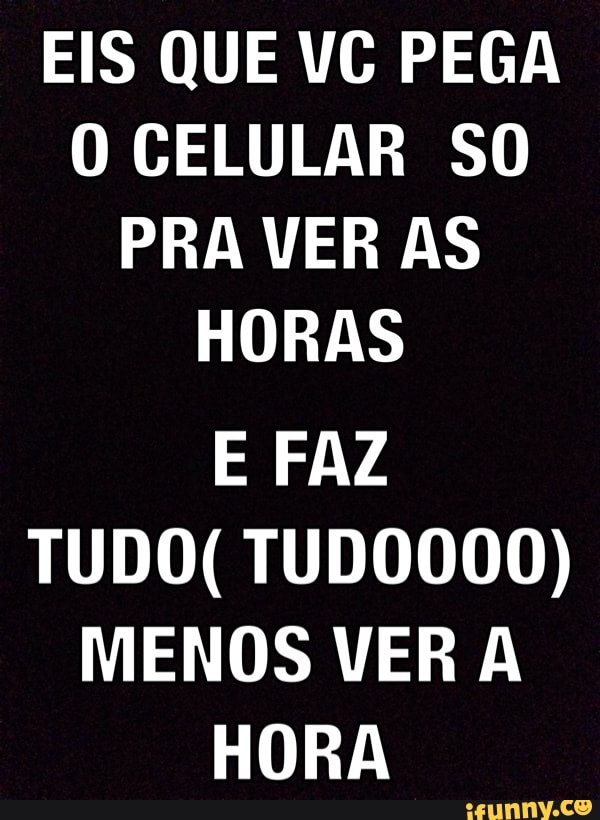 EIS QUE VC PEGA
O CELULAR SO
PRA VER AS
HORAS
E FAZ
TUDO( TUDO000)
MENOS VER A
HORA
