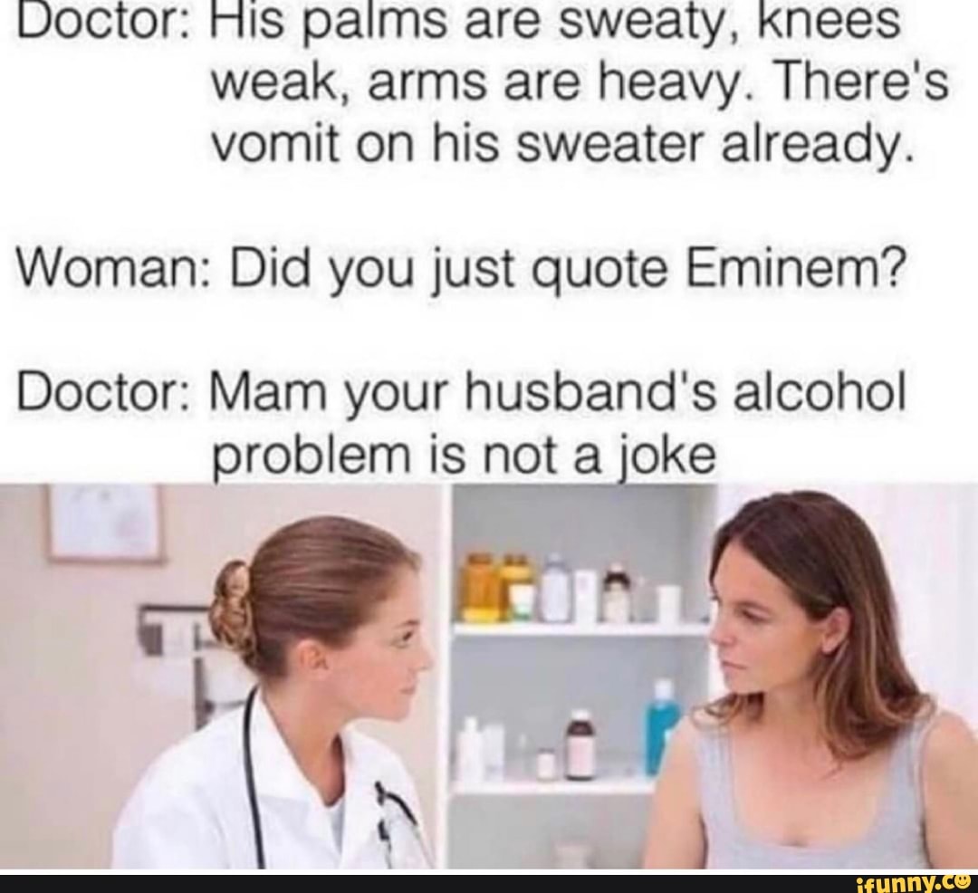 Voctor: His palms are Sweaty, Knees weak, arms are heavy. There's vomit on his sweater already.
Woman: Did you just quote Eminem?
Doctor: Mam your husband's alcohol
problem is not a joke
