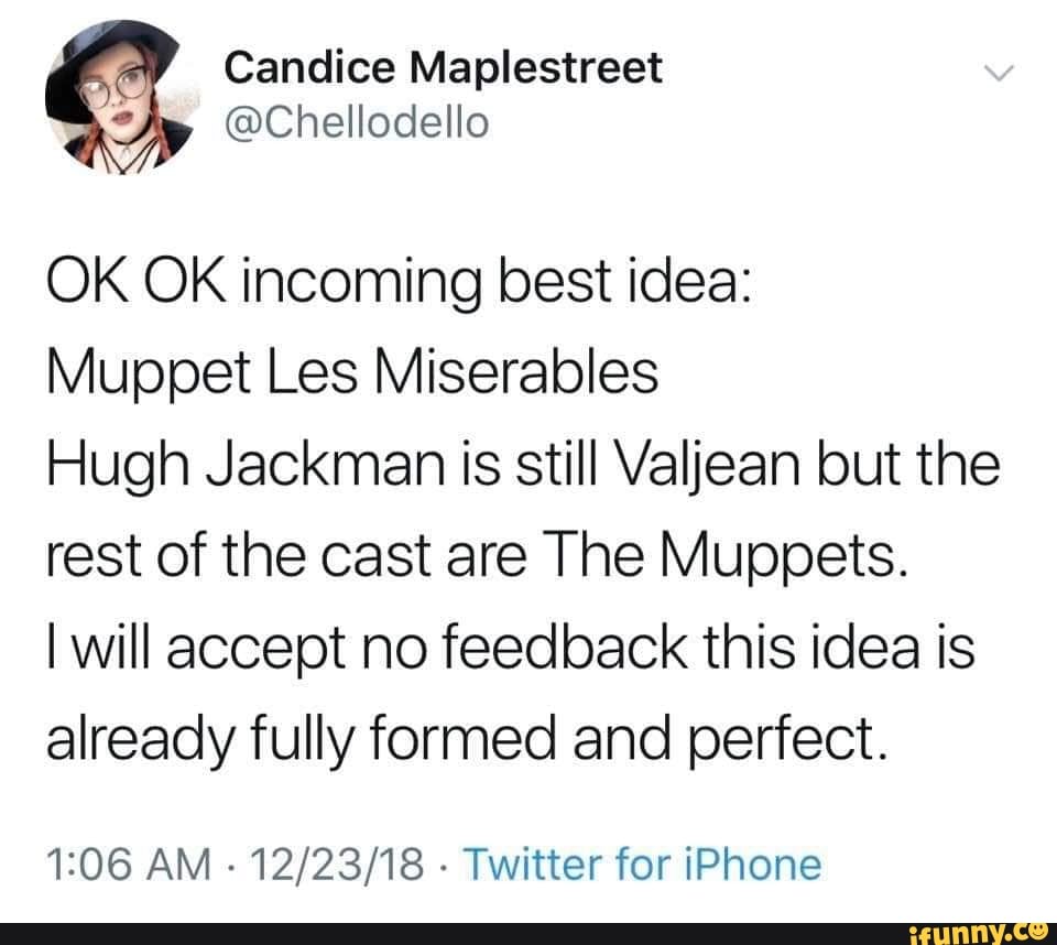 OK OK incoming best idea:
Muppet Les Miserables
Hugh Jackman is still Valjean but the
rest of the cast are The Muppets.
I will accept no feedback this idea is
already fully formed and perfect.
1:06 AM
Twitter for iPhone
