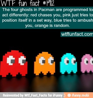 WIE tun fact *PIZ
The four ghosts in Pacman are programmed to
act differently: red chases you, pink just tries to
position itself in a set way, blue tries to ambush
you, orange is random.
wtffunfact.com