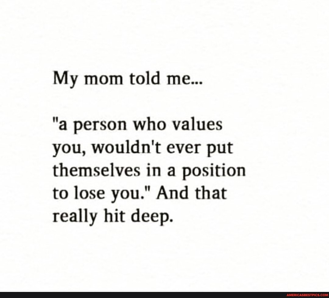 My mom told me...
"a person who values you, wouldn't ever put themselves in a position to lose you." And that really hit deep.