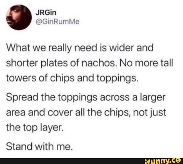What we really need is wider and
shorter plates of nachos. No more tall
towers of chips and toppings.
Spread the toppings across a larger
area and cover all the chips, not just
the top layer.
Stand with me.