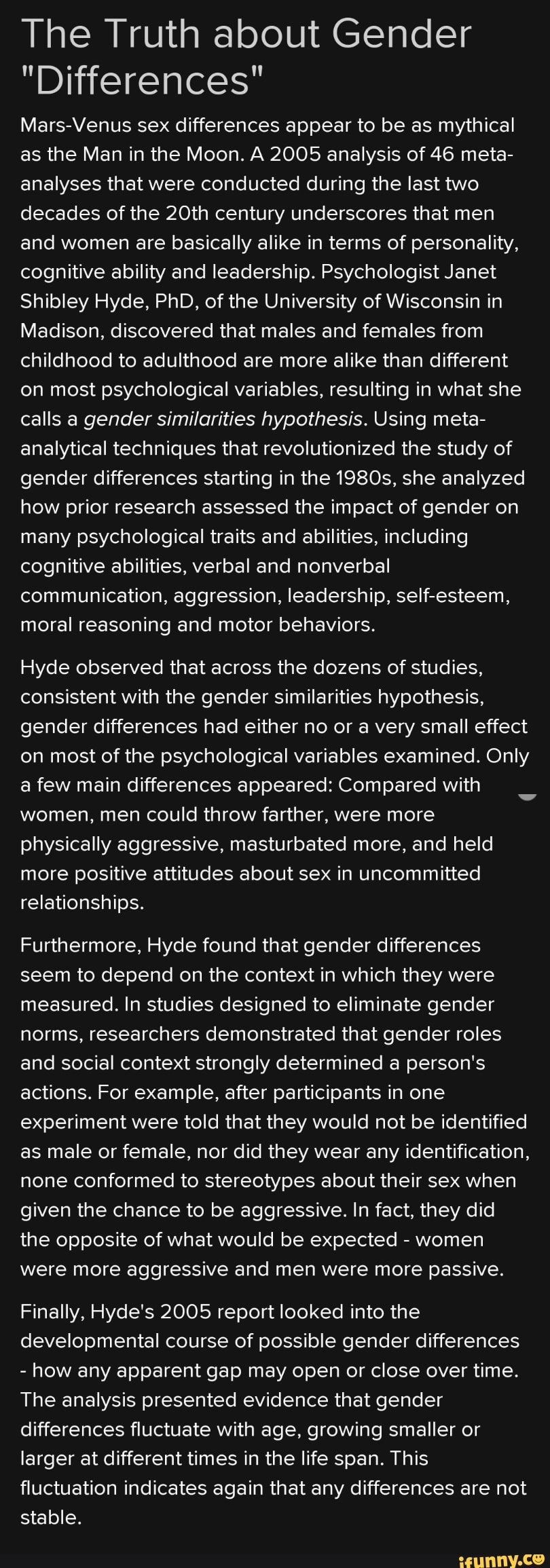 The Truth about Gender
"Differences"
Mars-Venus sex differences appear to be as mythical
as the Man in the Moon. A 2005 analysis of 46 meta-
analyses that were conducted during the last two
decades of the 20th century underscores that men
and women are basically alike in terms of personality,
cognitive ability and leadership. Psychologist Janet
Shibley Hyde, PhD, of the University of Wisconsin in
Madison, discovered that males and females from
childhood to adulthood are more alike than different
on most psychological variables, resulting in what she
calls a gender similarities hypothesis. Using meta-
analytical techniques that revolutionized the study of
gender differences starting in the 19805, she analyzed
how prior research assessed the impact of gender on
many psychological traits and abilities, including
cognitive abilities, verbal and nonverbal
communication, aggression, leadership, seIf-esteem,
moral reasoning and motor behaviors.
Hyde observed that across the dozens of studies,
consistent with the gender similarities hypothesis,
gender differences had either no or a very small effect
on most of the psychological variables examined. Only
a few main differences appeared: Compared with
women, men could throw farther, were more
physically aggressive, masturbated more, and held
more positive attitudes about sex in uncommitted
relationships.
Furthermore, Hyde found that gender differences
seem to depend on the context in which they were
measured. In studies designed to eliminate gender
norms, researchers demonstrated that gender roles
and social context strongly determined a person‘s
actions. For example, after participants in one