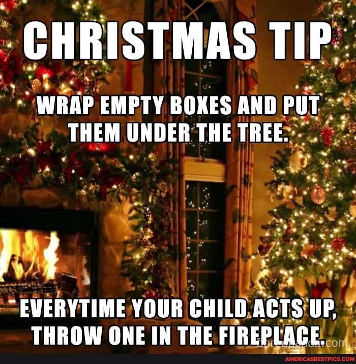 CHRISTMAS TIP:
WRAP EMPTY BOXES AND PUT THEM UNDER THE TREE.
EWERYTIME YOUR CHILD ACTS UP,
THROW ONE IN THE FIREPLACE.