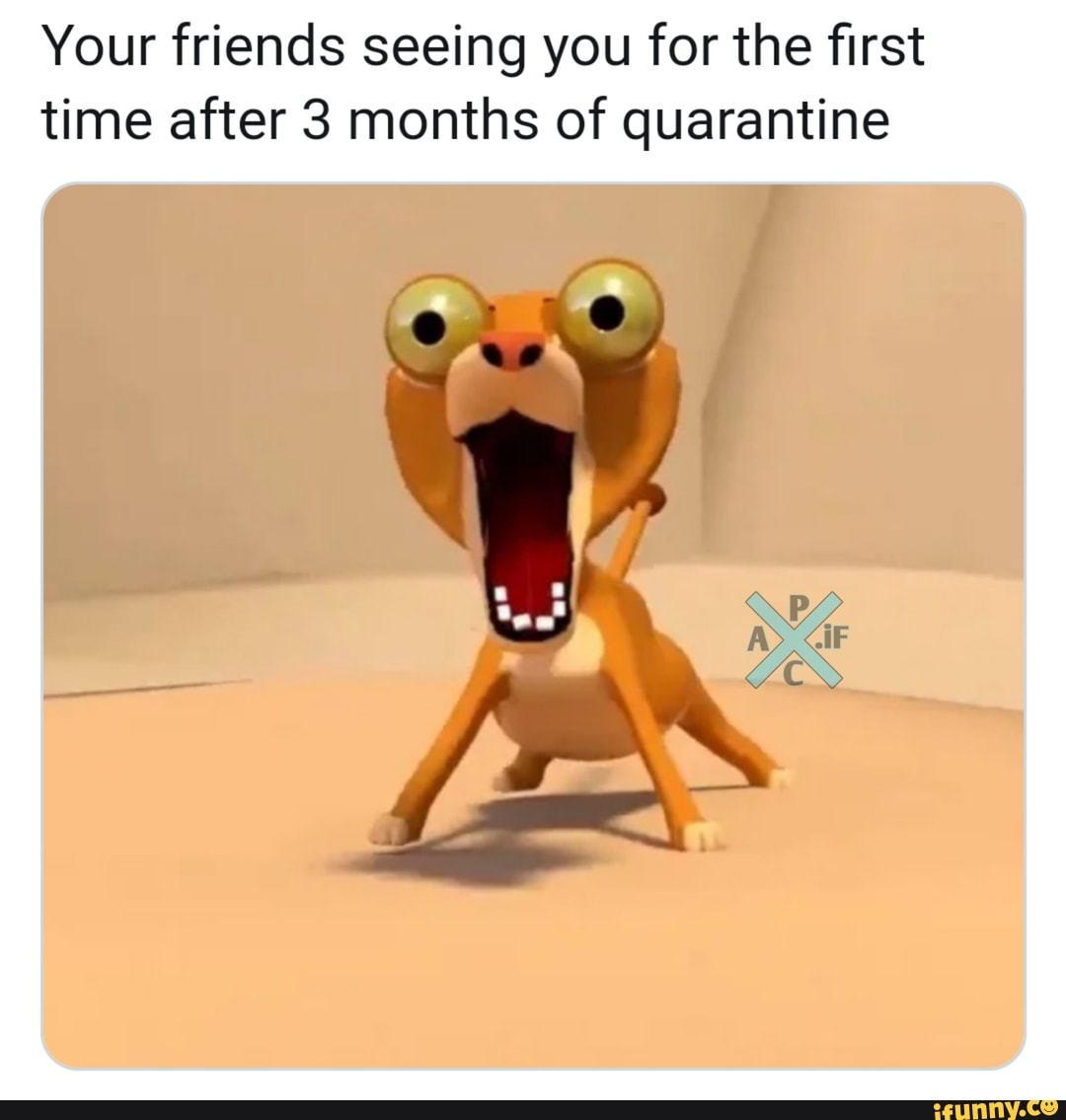 Your friends seeing you for the first
time after 3 months of quarantine