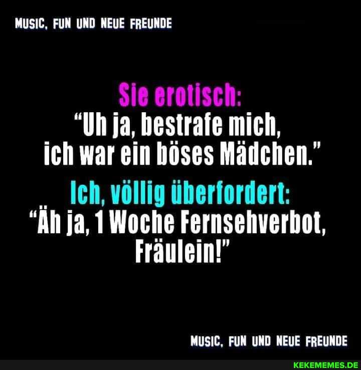 MuSIC, FUN UND NEUE FREUNDE
Sie erotisch:
"Un ja, bestrafe mich, ich war ein höses Mädchen."
Jeh, völlig überfordert:
"An ja, 1Woche Fernsehverbot,
Fräulein!"
MUSIC, FUN UND NEUE FREUNDE