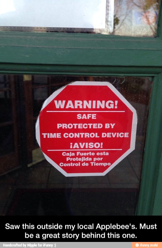 Frito
SAFE
PROTECTED BY
TIME CONTROL DEVICE
¡AVISO!
Caja Fuerte esta
Protejida por
Control de Tiempo,
Saw this outside my local Applebee's. Must
be a great story behind this one. - Saw this outside my local Applebee's. Must be a great story behind this one.