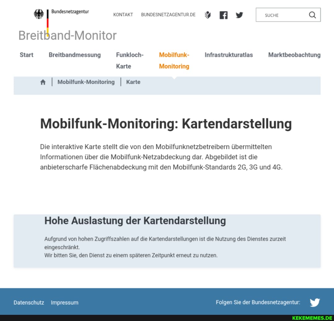 BreitBand-Monitor
KONTAKT
Start Breitbandmessung Funkloch- Mobilfunk- Infrastrukturatlas Marktbeobachtung
Karte Monitoring
I Mobilfunk-Monitoring I Karte
SUCHE
Infrastrukturatlas
Mobilfunk-Monitoring: Kartendarstellung
Die interaktive Karte stellt die von den Mobilfunknetzbetreibern übermittelten
Informationen über die Mobilfunk-Netzabdeckung dar. Abgebildet ist die anbieterscharfe Flächenabdeckung mit den Mobilfunk-Standards 26, und
Hohe Auslastung der Kartendarstellung
'Aufgrund von hohen Zugriffszahlen auf die Kartendarstellungen ist die Nutzung des Dienstes zurzeit
eingeschränkt.
Wir bitten Sie, den Dienst zu einem späteren Zeitpunkt erneut zu nutzen.
Datenschutz Impressum
Folgen Sie der Bundesnetzagentur:
Marktbeobachtung
