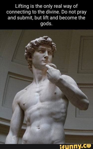 Lifting is the only real way of connecting to the divine. Do not pray and submit, but lift and become the gods.