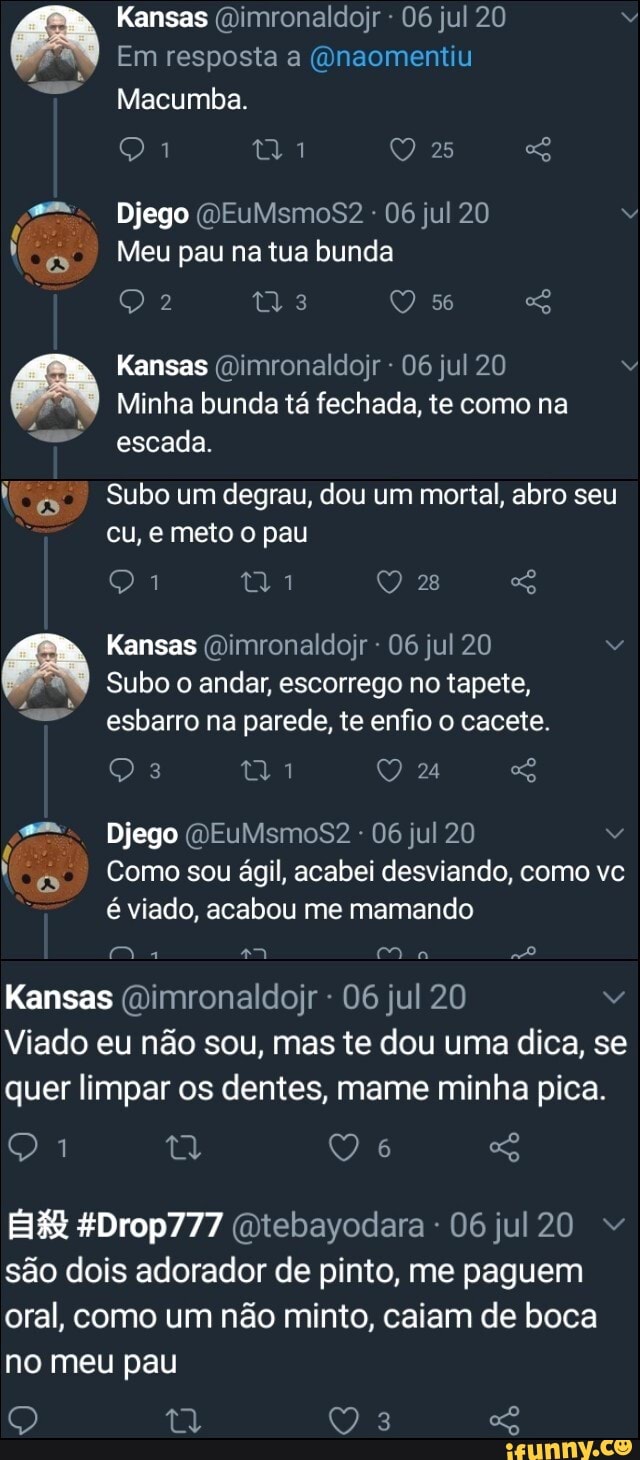 Kansas (Dimronaldojr 06 jul 20 v
o
Macumba.
f
ts Meu pau na tua bunda
Kansas @imronaldojr 06 jul 20 v
Minha bunda ta fechada, te
IA Subo um degrau, dou um mortal, abro seu
o Kansas @imronaldojr 06 jul 20 v
Subo o andar, escorrego no tapete,
esbarro na parede, te enfio o cacete.
Djego @EuMsm0oS82 jul
Comosou ágil, acabei desviando, como vc
E
é viado, acabou me mamando
Kansas @imronaldojr 06 jul 20 Vv
Viado eu nao sou, mas te dou uma dica, se
quer limpar os dentes, mame minha pica.
são dois adorador de pinto, me paguem