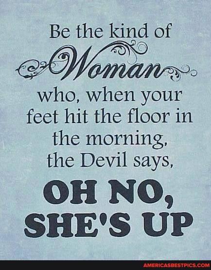 Be the kind of who, when your feet hit the floor in the morning,
the Devil says,
OH NO,
SHE'S UP