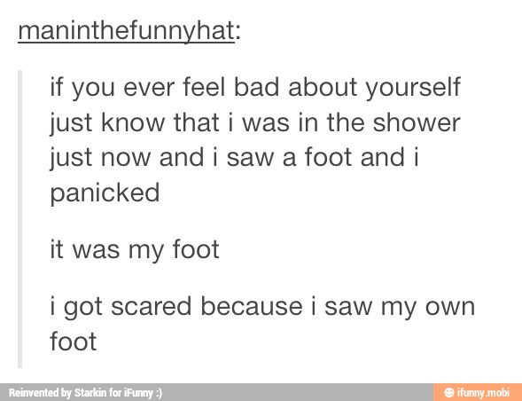 maninthefunnyhat:
if you ever feel bad about yourself
just know that i was in the shower
just now and i saw
a foot and i
panicked
it was my foot
i got scared because i saw my own
foot