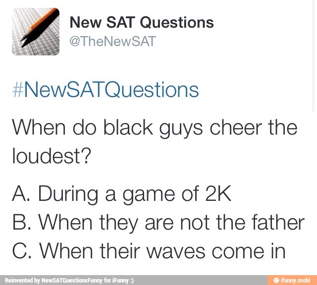New SAT Questions
NewSAT Questions
When do black guys cheer the
loudest?
A. During a game of 2K
B. When they are not the father
C. When their waves come in
