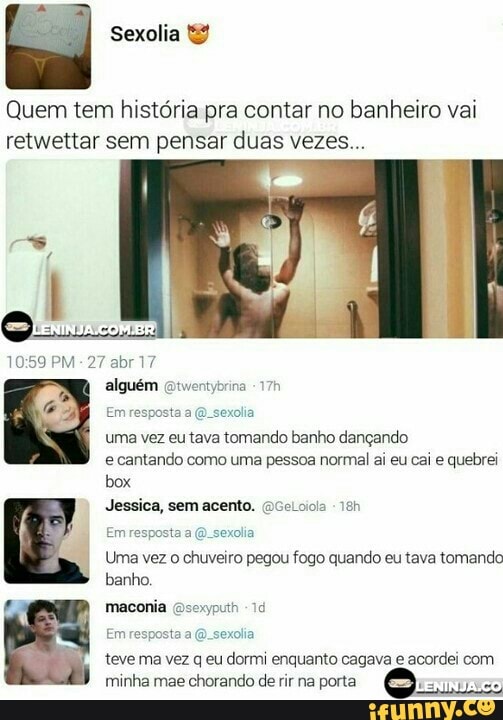 Quem tem historia pra contar no banheiro vai
retwettar sem pensar duas vezes...
uma vez eutava tomando banho dançando
e cantando como uma pessoa normal ai eu cai e quebrei
box
Jessica, sem acento.
Uma vez o chuveiro pegou fogo quando eu tava tomando
banho.
teve ma vez q eu dormi enquanto cagava e acordei com
minha mae chorando de rir na porta