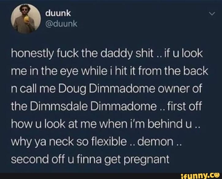 honestly fuck the daddy shit
if u look
me in the eye while i hit it from the back
ncall me Doug Dimmadome owner of
the Dimmsdale Dimmadome first off
how u look at me when i'm behind u..
why ya neck so flexible
second off u finna get pregnant