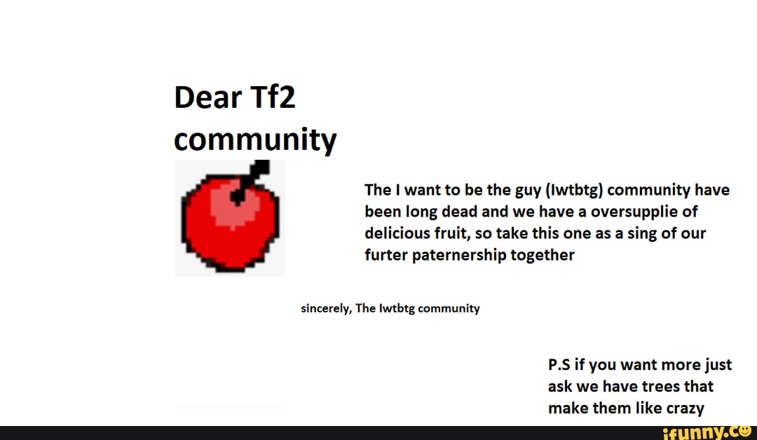 Dear community
The I want to be the guy (Iwtbtg) community have been long dead and we have a oversupplie of delicious fruit, so take this one as a sing of our furter paternership together
sincerely, The lwtbtg community
P.S if you want more just ask we have trees that make them like crazv.