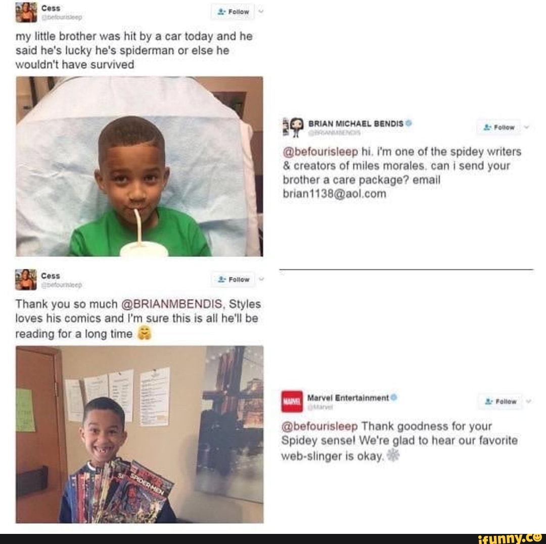 my little brother was hit by a car today and he said he's lucky he's spiderman or else he wouldn't have survived
BRIAN MICHAEL BENDIS
@befourisleep hi. i'm one of the spidey writers
& creators of miles morales, can send your brother a care package? email
com
Thank you so much @BRIANMBENDIS, Styles loves his comics and I'm sure this is all he'll be reading for a long time &
Marvel Entertainment & Poltiew
@befourisleep Thank goodness for your
Spidey sense! We're glad to hear our favorite web-slinger is okay