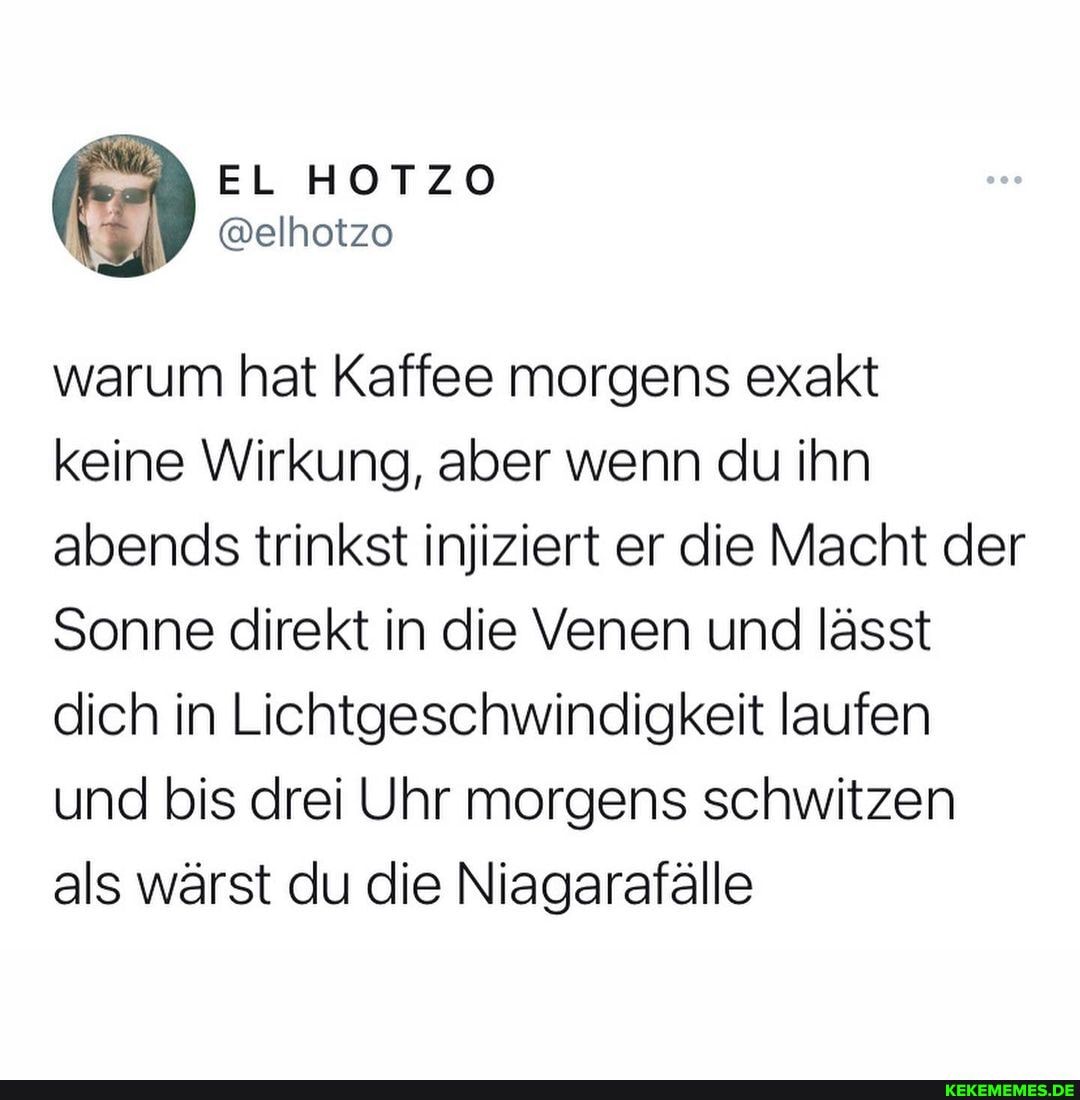 EL HOTZO
warum hat Kaffee morgens exakt keine Wirkung, aber wenn du ihn abends trinkst injiziert er die Macht der
Sonne direkt in die Venen und lässt dich in Lichtgeschwindigkeit laufen und bis drei Uhr morgens schwitzen als wärst du die Niagarafälle
