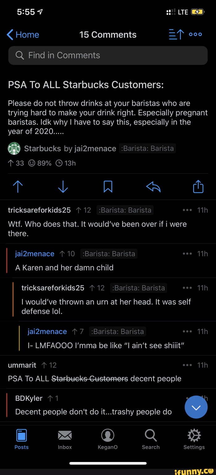 I'mma be like "I ain't Home 15 Comments =F 000
Q Find in Comments
PSA To ALL Starbucks Customers:
Please do not throw drinks at your baristas who are
trying hard to make your drink right. Especially pregnant
baristas. Idk why I have to say this, especially in the
shiiit"
do Decent people don't do
see
I
it...trashy people
I- LMFAOOO