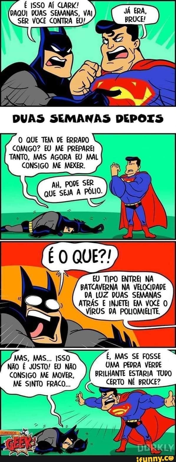 É ISSO AÍ CLARK!
SER VOCÊ CONTRA
ES
O QUE TEM DE ERRADO COMIGO? EU ME PREPAREI TANTO, MAS AGORA EU MAL CONSIGO ME MEXER.
AH, PODE SER QUE SEJA A PÓLIO.
EU TIPO ENTREI NA BATCAVERNA NA VELOCIDADE DA LUZ DUAS SEMANAS ATRÁS E INJETEI EM VOCÊ O VÍRUS DA POLIOMIELITE.
MAS, MAS... ISSO É, MAS SE FOSSE NÃO É JUSTO! EU NÃO UMA PEDRA VERDE CONSIGO ME MOVER, BRILHANTE ESTARIA TUDO
ME SINTO FRACO... CERTO NÉ BRUCE?