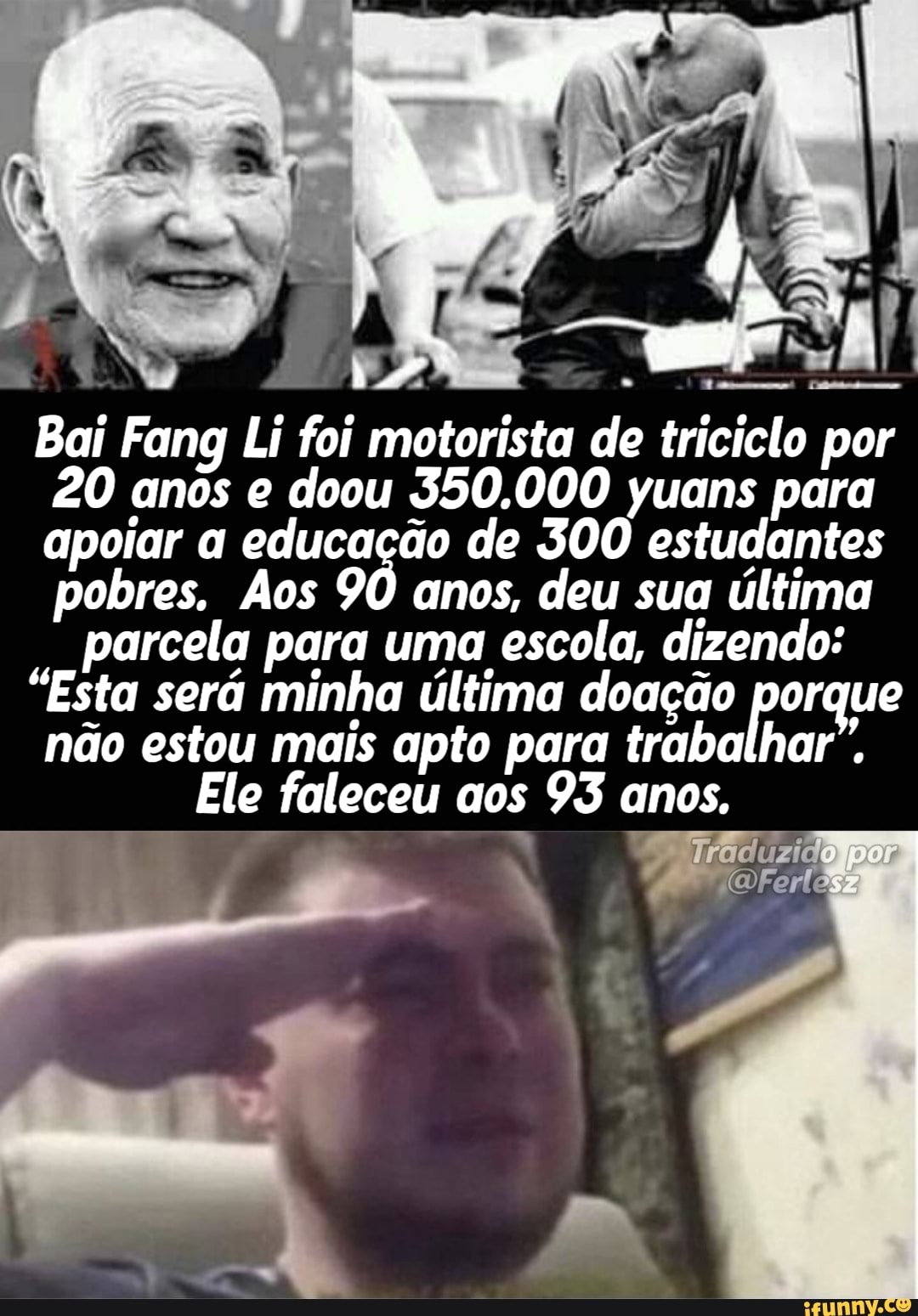 "4 SB)
Bai Fang Li foi motorista de triciclo por
20 anos e doou 350.000 yuans para apoiar a educação de 300 estudantes pobres. Aos 90 anos, deu sua última parcela para uma escola, dizendo:
"Esta será minha última doação porque não estou mais apto para trabalhar".
Ele faleceu aos 93 anos,
por