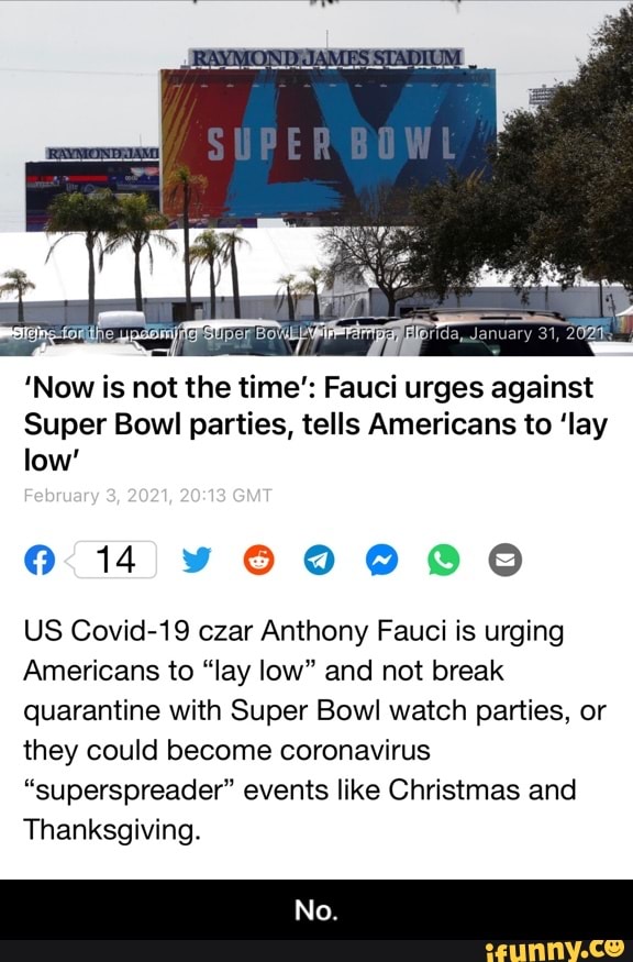 SUPER
'Now is not the time': Fauci urges against
Super Bowl parties, tells Americans to 'lay low'
Fobmuary 2021, GIT
14
US Covid-19 czar Anthony Fauci is urging
Americans to "lay low" and not break quarantine with Super Bowl watch parties, or they could become coronavirus
"superspreader" events like Christmas and
Thanksgiving.
No. - No.