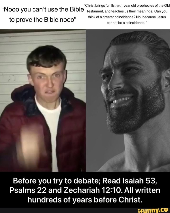 "Christ brings fulfills 1000+ year old prophecies of the Old
Nooo you can't use the Bible testament, and teaches us their meanings. Can you
think of a greater coincidence? No, because Jesus
to prove the Bible nooo"
cannotbe a coincidence."
y i
Before you try to debate; Read Isaiah 53,
Psalms 22 and Zechariah All written hundreds of years before Christ. - Before you try to debate; Read Isaiah 53, Psalms 22 and Zechariah 12:10. All written hundreds of years before Christ.