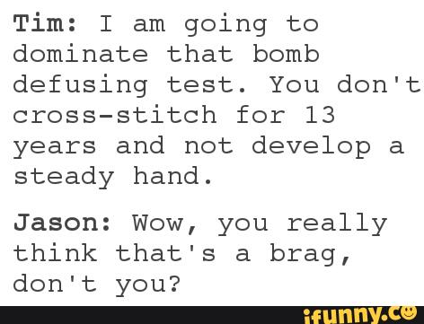 Tim: I am
going to
dominate that bomb
defusing test. You don't
cross-stitch for 13
years and not develop a
steady hand.
Jason: Wow, you really
think that's a brag,
don't you?