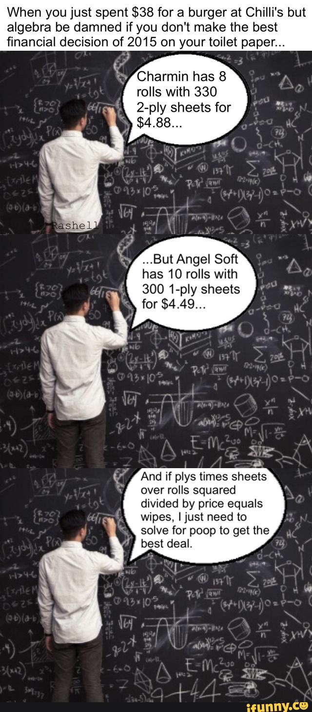 When you just spent $38 for a burger at Chilli's but
algebra be damned if you don't make the best
financial decision of 2015 on your toilet paper...
Charmin has 8
rolls with 330
2-ply sheets for
$4.88...
,..But Angel Soft
has 10 rolls with
,
300 1-ply sheets
'_
for $4.49...
And if plys times sheets
over rolls squared
divided by price equals
wipes, Ijust need to
solve for poop to get the
best deal. '