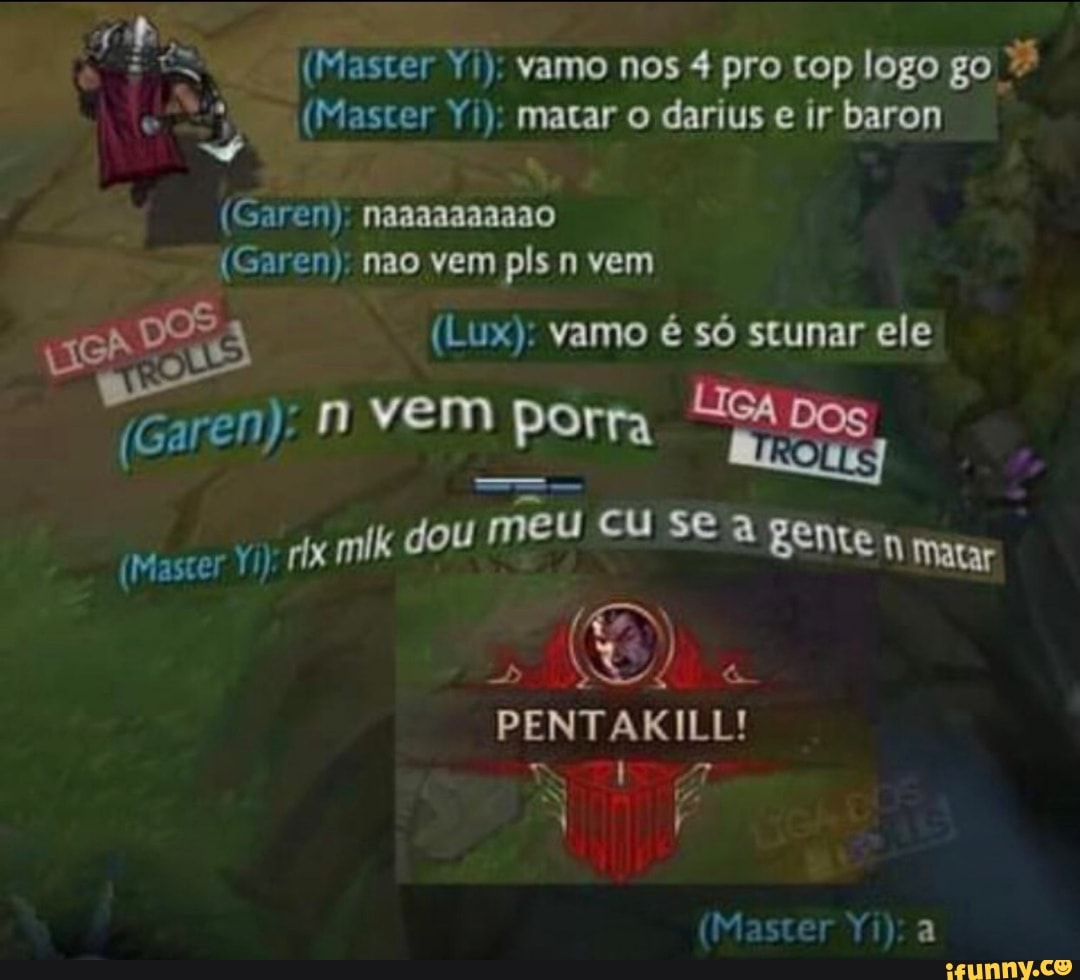 vamo nos 4 pro cop logo go matar o darius e baron
(Garen):
(Master
1) nao vem pis vem
(Lux): vamo é só scunar ele vem porra
eu SE a rix mik dou m U cu SE à geme nm
Matar
PENTAKI
(Master Yi):